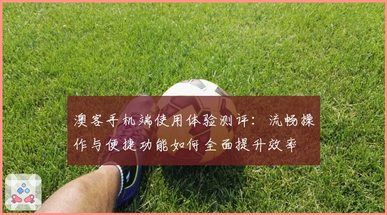 澳客手机端使用体验测评：流畅操作与便捷功能如何全面提升效率