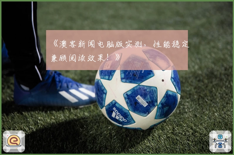 《澳客新闻电脑版实测，性能稳定兼顾阅读效果！》