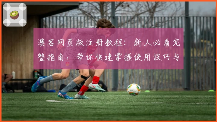 澳客网页版注册教程：新人必看完整指南，带你快速掌握使用技巧与功能亮点