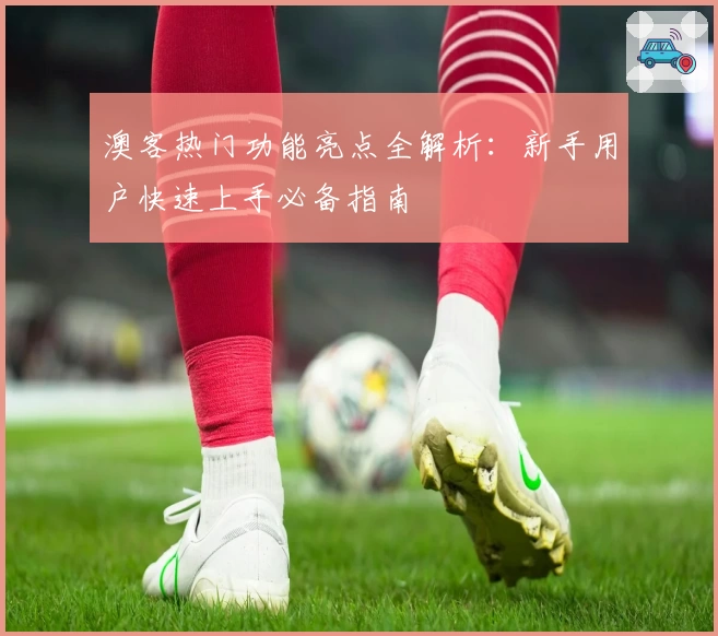 澳客热门功能亮点全解析:新手用户快速上手必备指南