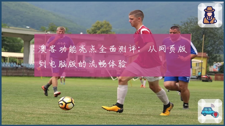 澳客功能亮点全面测评：从网页版到电脑版的流畅体验