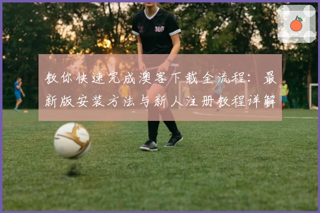 教你快速完成澳客下载全流程:最新版安装方法与新人注册教程详解