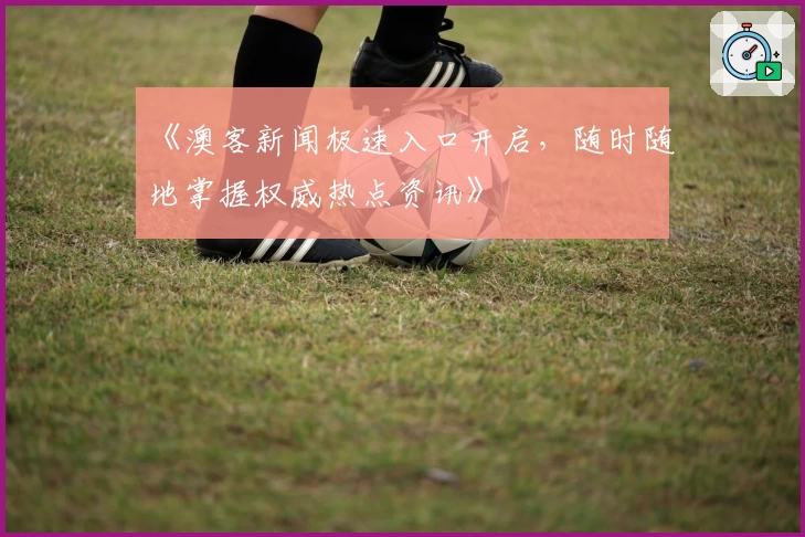 《澳客新闻极速入口开启，随时随地掌握权威热点资讯》