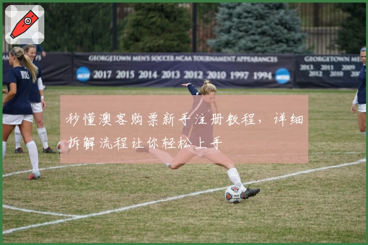 秒懂澳客购票新手注册教程,详细拆解流程让你轻松上手