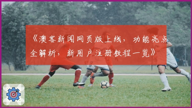 《澳客新闻网页版上线,功能亮点全解析,新用户注册教程一览》