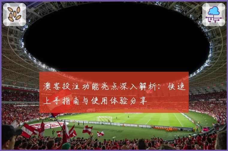 澳客投注功能亮点深入解析：快速上手指南与使用体验分享