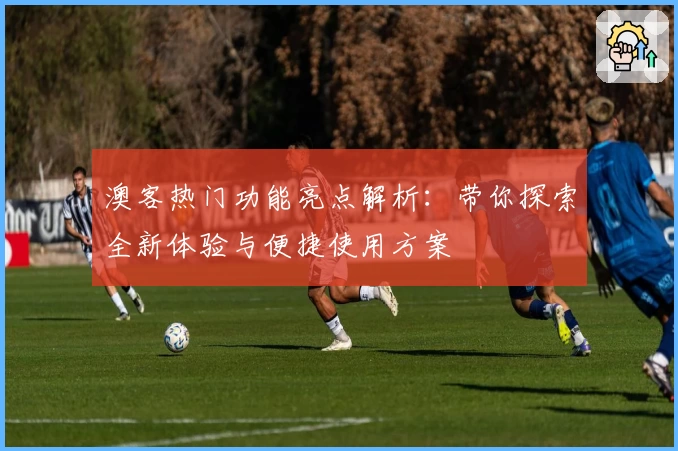 澳客热门功能亮点解析：带你探索全新体验与便捷使用方案