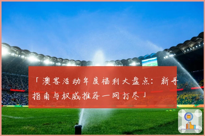 「澳客活动年度福利大盘点：新手指南与权威推荐一网打尽」