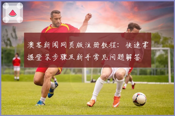 澳客新闻网页版注册教程：快速掌握登录步骤及新手常见问题解答
