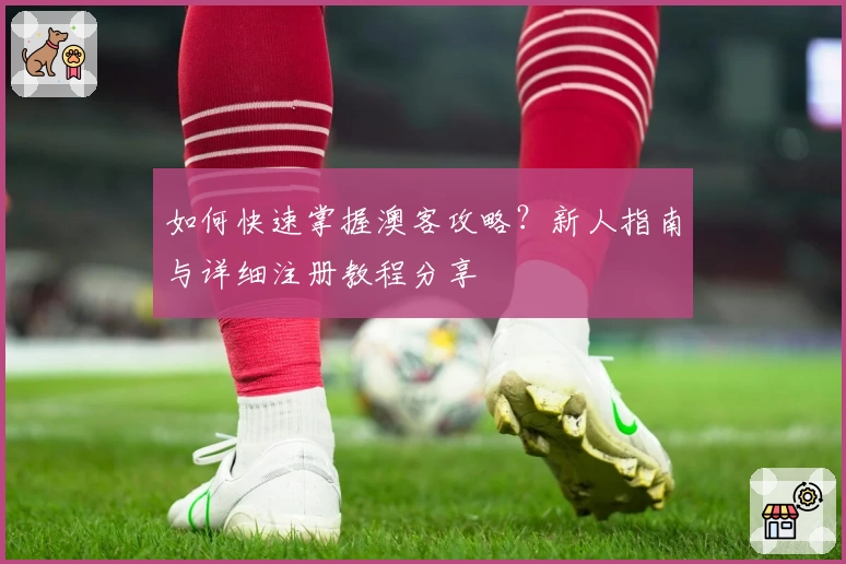 如何快速掌握澳客攻略？新人指南与详细注册教程分享