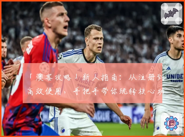 「澳客攻略」新人指南：从注册到高效使用，手把手带你玩转核心功能