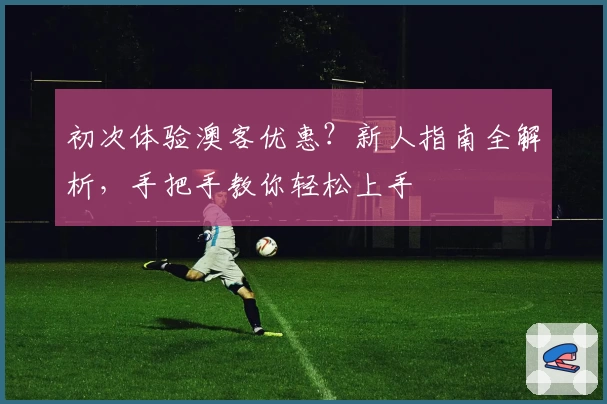 初次体验澳客优惠？新人指南全解析，手把手教你轻松上手