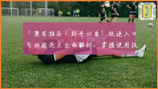 「澳客推荐」新手必看！极速入口与功能亮点全面解析，掌握使用技巧轻松上手