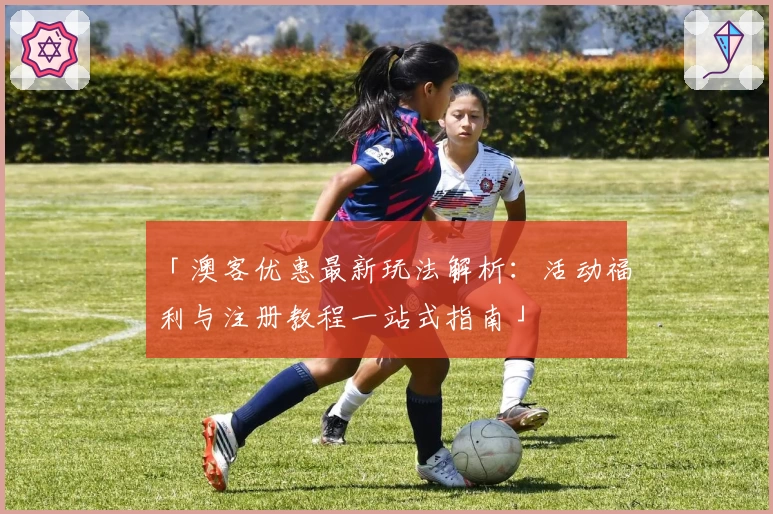 「澳客优惠最新玩法解析：活动福利与注册教程一站式指南」