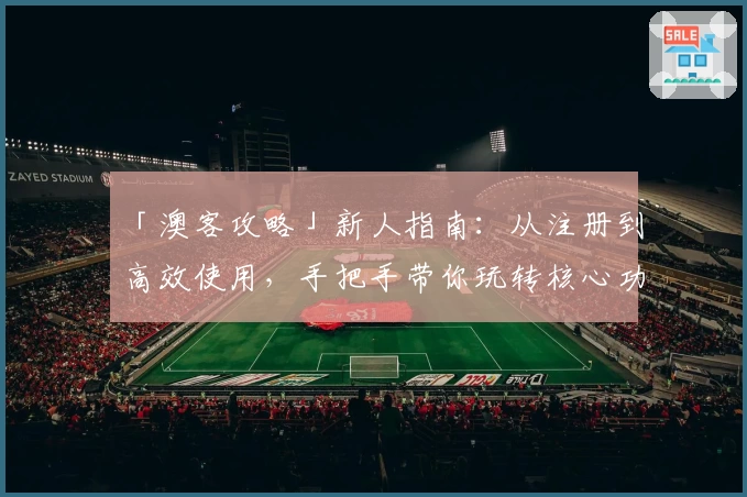 「澳客攻略」新人指南：从注册到高效使用，手把手带你玩转核心功能