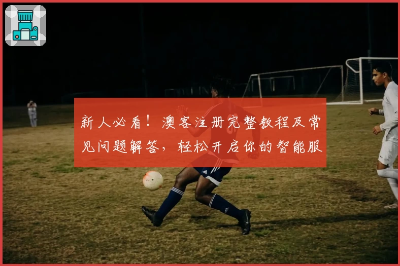 新人必看!澳客注册完整教程及常见问题解答,轻松开启你的智能服务之旅