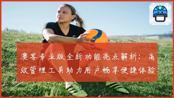 澳客专业版全新功能亮点解析：高效管理工具助力用户畅享便捷体验