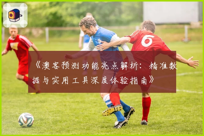 《澳客预测功能亮点解析：精准数据与实用工具深度体验指南》