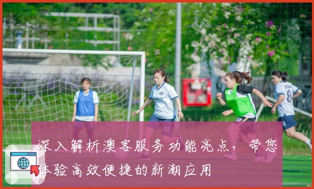 深入解析澳客服务功能亮点，带您体验高效便捷的新潮应用