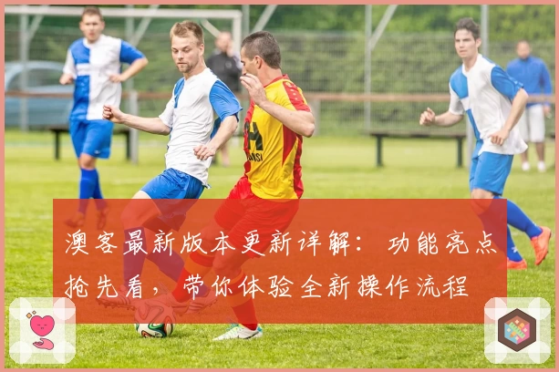 澳客最新版本更新详解：功能亮点抢先看，带你体验全新操作流程