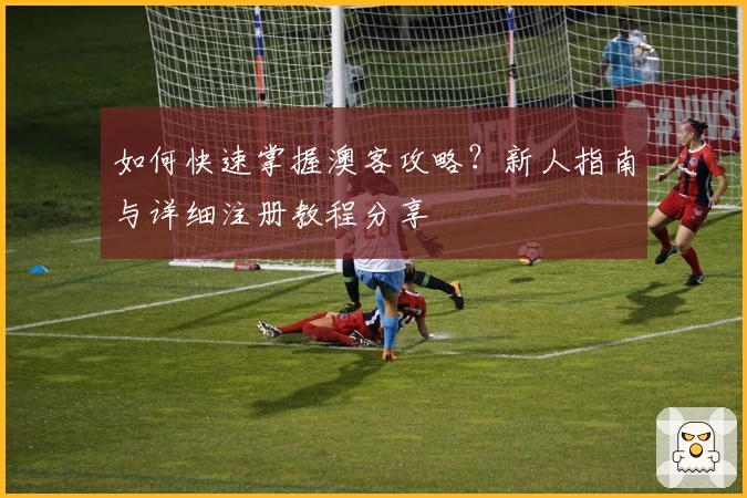 如何快速掌握澳客攻略?新人指南与详细注册教程分享