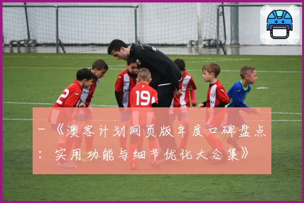 - 《澳客计划网页版年度口碑盘点：实用功能与细节优化大合集》