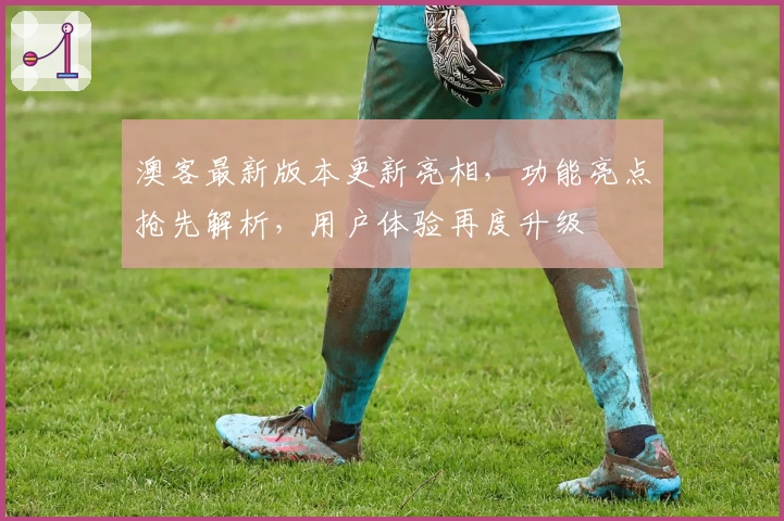 澳客最新版本更新亮相，功能亮点抢先解析，用户体验再度升级