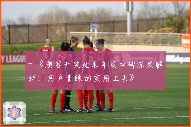 - 《澳客开奖结果年度口碑深度解析:用户青睐的实用工具》