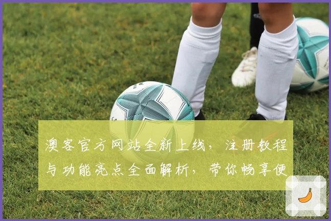 澳客官方网站全新上线，注册教程与功能亮点全面解析，带你畅享便捷体验