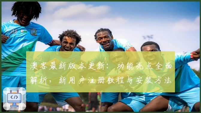澳客最新版本更新：功能亮点全面解析，新用户注册教程与安装方法一网打尽