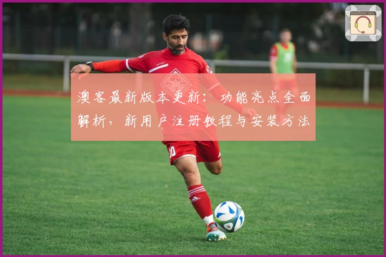 澳客最新版本更新：功能亮点全面解析，新用户注册教程与安装方法一网打尽