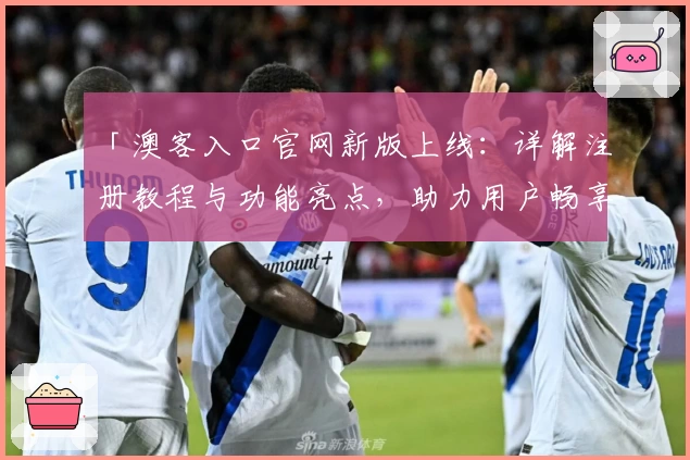 「澳客入口官网新版上线:详解注册教程与功能亮点,助力用户畅享便捷体验」