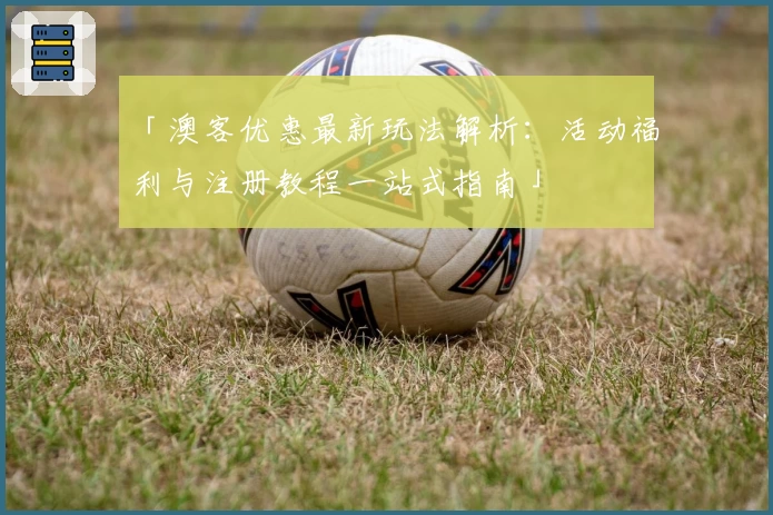 「澳客优惠最新玩法解析：活动福利与注册教程一站式指南」