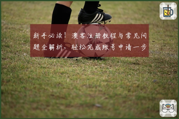 新手必读！澳客注册教程与常见问题全解析，轻松完成账号申请一步到位