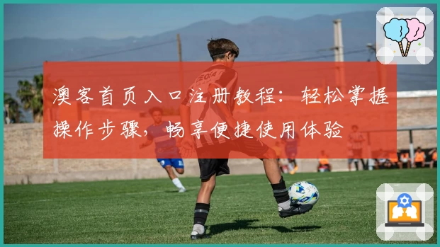 澳客首页入口注册教程：轻松掌握操作步骤，畅享便捷使用体验